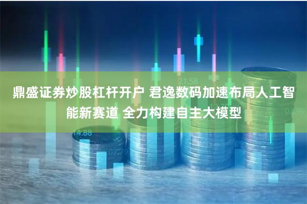 鼎盛证券炒股杠杆开户 君逸数码加速布局人工智能新赛道 全力构建自主大模型