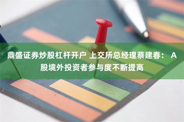 鼎盛证券炒股杠杆开户 上交所总经理蔡建春： A股境外投资者参与度不断提高