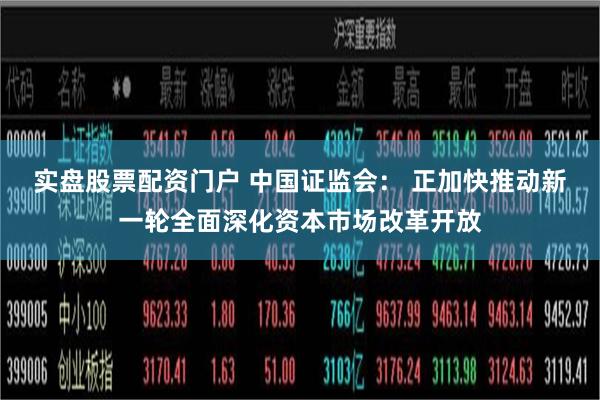 实盘股票配资门户 中国证监会： 正加快推动新一轮全面深化资本市场改革开放