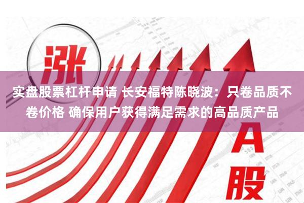 实盘股票杠杆申请 长安福特陈晓波：只卷品质不卷价格 确保用户获得满足需求的高品质产品