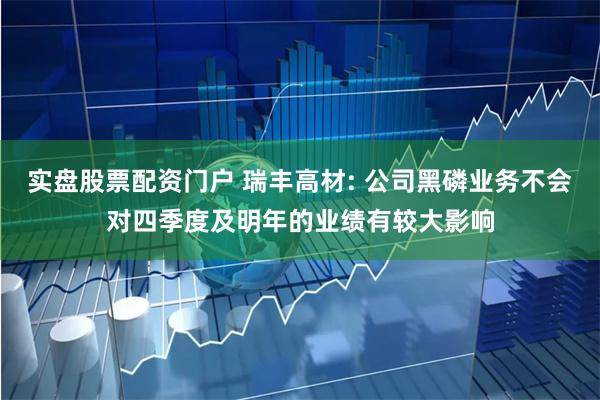实盘股票配资门户 瑞丰高材: 公司黑磷业务不会对四季度及明年的业绩有较大影响