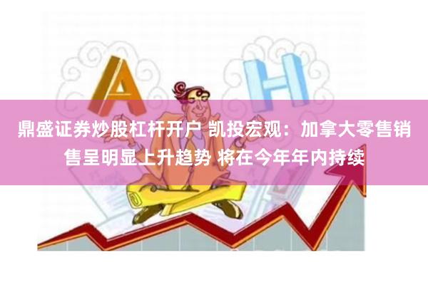 鼎盛证券炒股杠杆开户 凯投宏观：加拿大零售销售呈明显上升趋势 将在今年年内持续