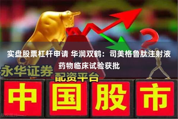 实盘股票杠杆申请 华润双鹤：司美格鲁肽注射液药物临床试验获批