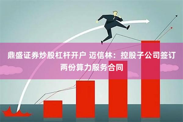 鼎盛证券炒股杠杆开户 迈信林：控股子公司签订两份算力服务合同