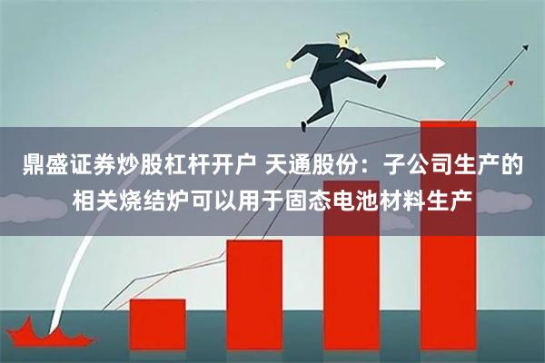 鼎盛证券炒股杠杆开户 天通股份：子公司生产的相关烧结炉可以用于固态电池材料生产
