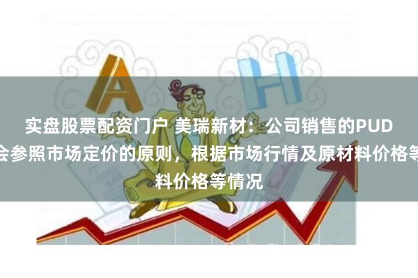 实盘股票配资门户 美瑞新材：公司销售的PUD产品会参照市场定价的原则，根据市场行情及原材料价格等情况