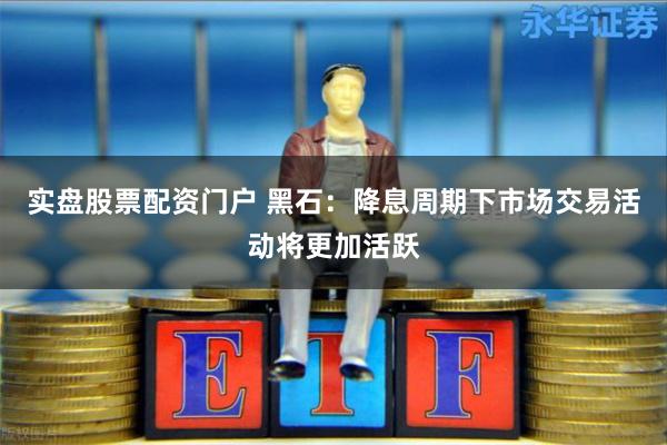 实盘股票配资门户 黑石：降息周期下市场交易活动将更加活跃