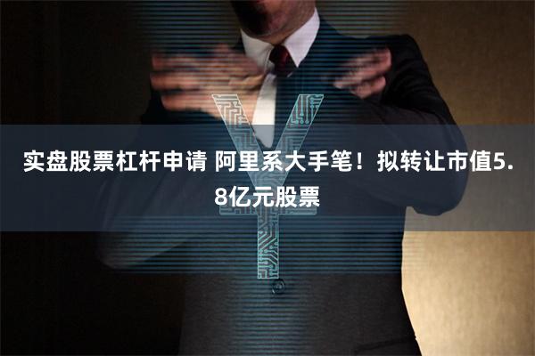 实盘股票杠杆申请 阿里系大手笔！拟转让市值5.8亿元股票