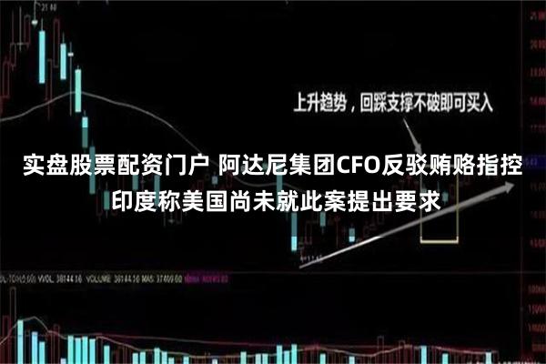实盘股票配资门户 阿达尼集团CFO反驳贿赂指控 印度称美国尚未就此案提出要求