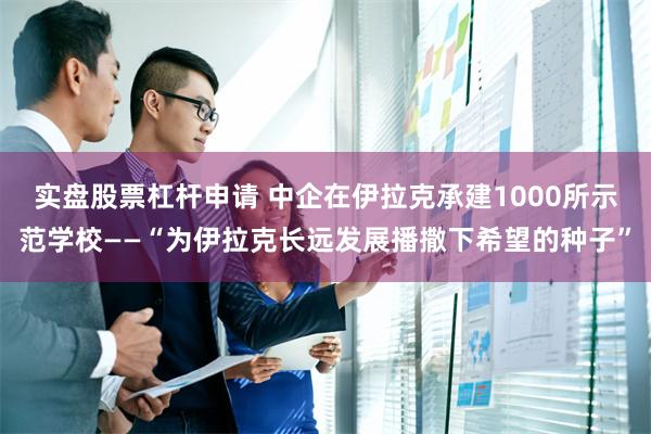 实盘股票杠杆申请 中企在伊拉克承建1000所示范学校——“为伊拉克长远发展播撒下希望的种子”