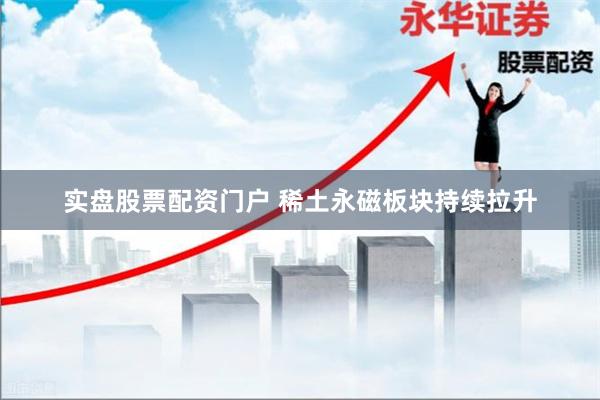 实盘股票配资门户 稀土永磁板块持续拉升