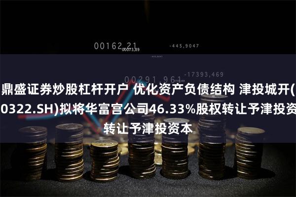 鼎盛证券炒股杠杆开户 优化资产负债结构 津投城开(600322.SH)拟将华富宫公司46.33%股权转让予津投资本