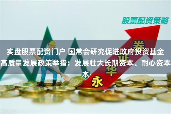实盘股票配资门户 国常会研究促进政府投资基金高质量发展政策举措：发展壮大长期资本、耐心资本