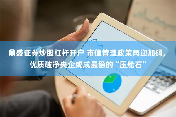 鼎盛证券炒股杠杆开户 市值管理政策再迎加码, 优质破净央企或成最稳的“压舱石”
