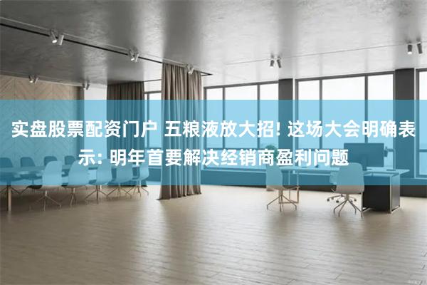 实盘股票配资门户 五粮液放大招! 这场大会明确表示: 明年首要解决经销商盈利问题