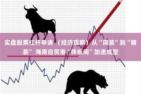 实盘股票杠杆申请 （经济观察）从“简装”到“精装” 海南自贸港“样板间”加速成型
