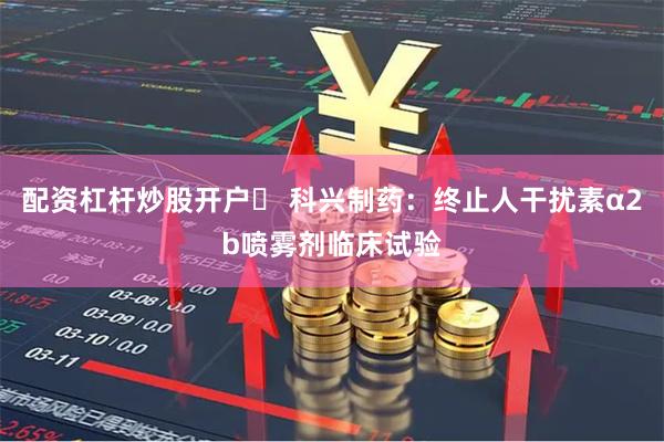 配资杠杆炒股开户	 科兴制药：终止人干扰素α2b喷雾剂临床试验