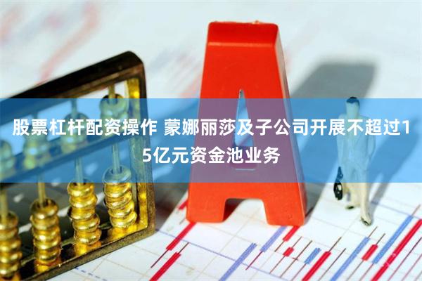 股票杠杆配资操作 蒙娜丽莎及子公司开展不超过15亿元资金池业务