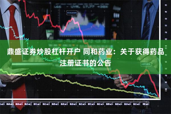 鼎盛证券炒股杠杆开户 同和药业：关于获得药品注册证书的公告