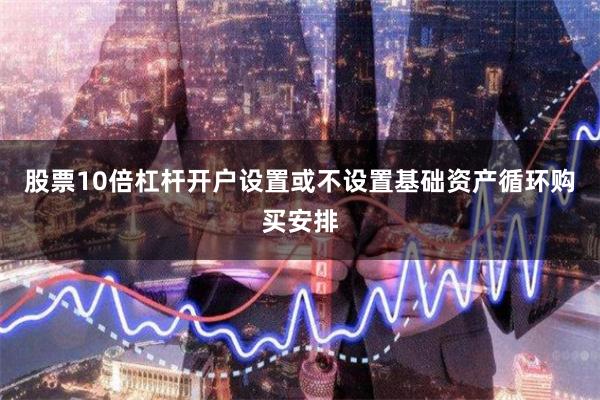 股票10倍杠杆开户设置或不设置基础资产循环购买安排
