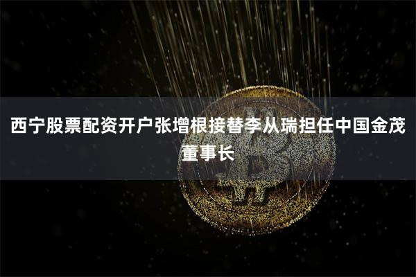 西宁股票配资开户张增根接替李从瑞担任中国金茂董事长