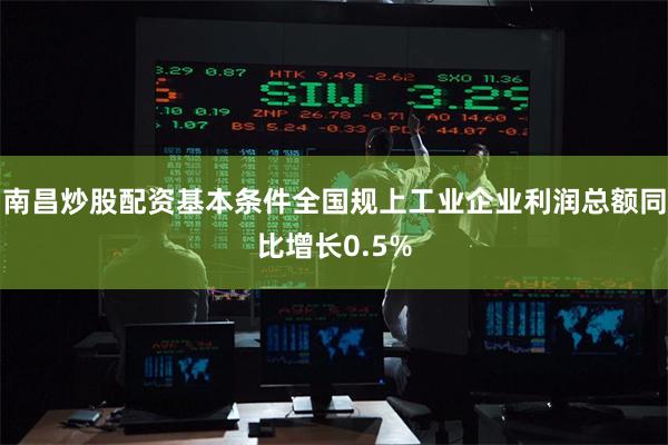 南昌炒股配资基本条件全国规上工业企业利润总额同比增长0.5%