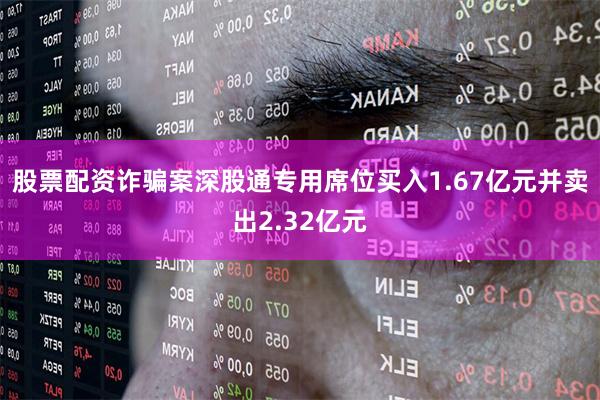 股票配资诈骗案深股通专用席位买入1.67亿元并卖出2.32亿元